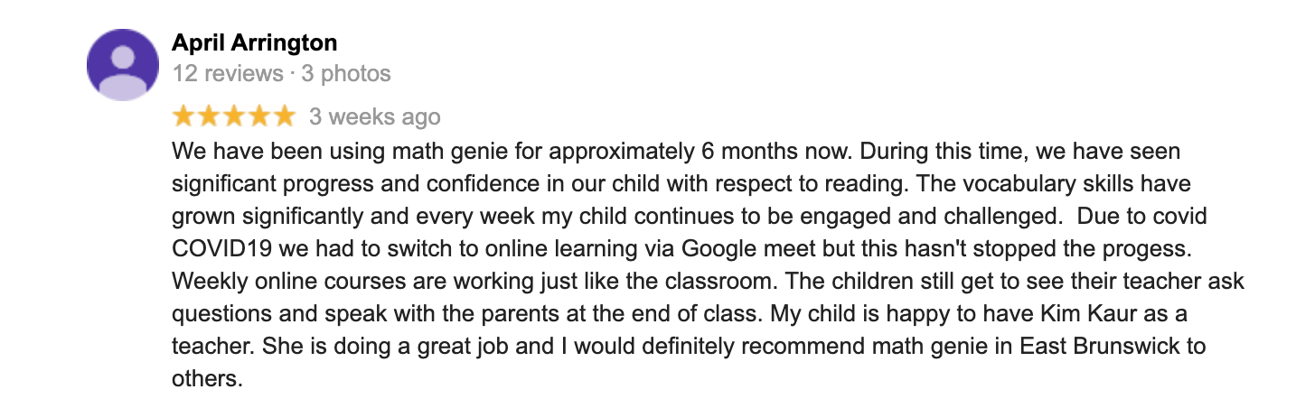 We have been using math genie for approximately 6 months now. During this time, we have seen significant progress and confidence in our child with respect to reading. The vocabulary skills have grown significantly and every week my child continues to be engaged and challenged. Due to covid COVID19 we had to switch to online learning via Google meet but this hasn't stopped the progress. Weekly online courses are working just like the classroom. The children still get to see their teacher ask questions and speak with the parents at the end of class. My child is happy to have Kim Kaur as a teacher. She is doing a great job and I would definitely recommend math genie in East Brunswick to others.