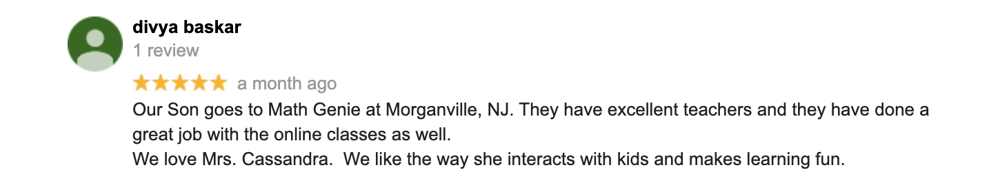 Our Son goes to Math Genie at Morganville, NJ. They have excellent teachers and they have done a great job with the online classes as well. We love Mrs. Cassandra.  We like the way she interacts with kids and makes learning fun.